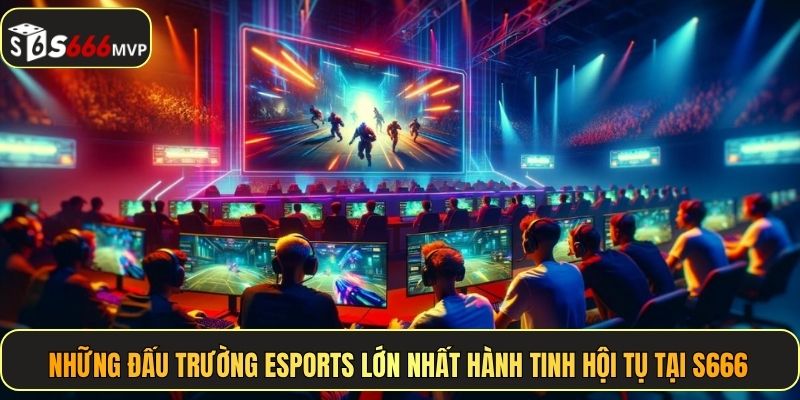 Những đấu trường Esports lớn nhất hành tinh hội tụ tại S666